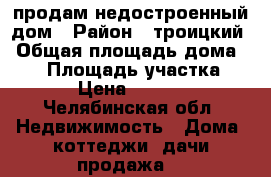 продам недостроенный дом › Район ­ троицкий › Общая площадь дома ­ 96 › Площадь участка ­ 1 500 › Цена ­ 1 500 000 - Челябинская обл. Недвижимость » Дома, коттеджи, дачи продажа   